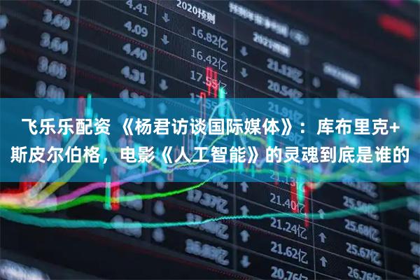 飞乐乐配资 《杨君访谈国际媒体》：库布里克+斯皮尔伯格，电影《人工智能》的灵魂到底是谁的