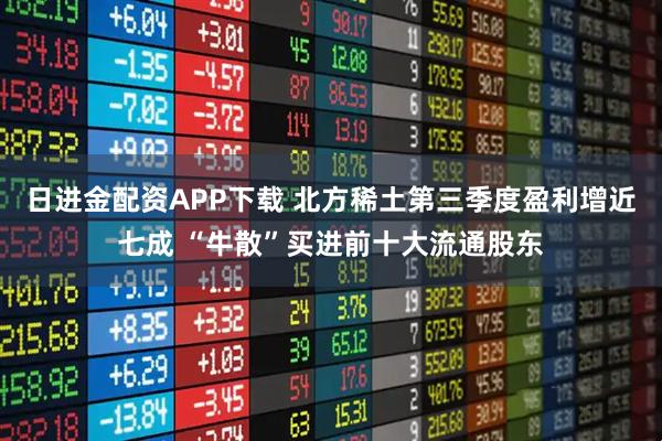 日进金配资APP下载 北方稀土第三季度盈利增近七成 “牛散”买进前十大流通股东
