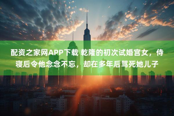 配资之家网APP下载 乾隆的初次试婚宫女，侍寝后令他念念不忘，却在多年后骂死她儿子