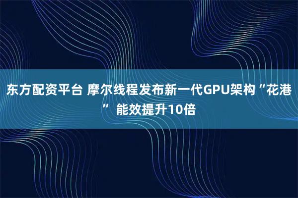 东方配资平台 摩尔线程发布新一代GPU架构“花港” 能效提升10倍