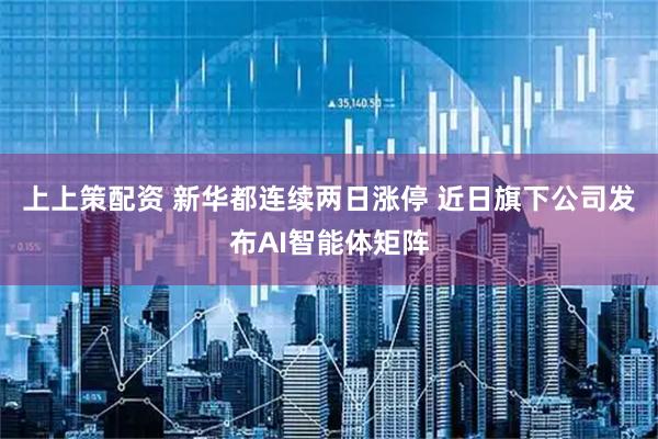 上上策配资 新华都连续两日涨停 近日旗下公司发布AI智能体矩阵