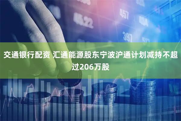交通银行配资 汇通能源股东宁波沪通计划减持不超过206万股